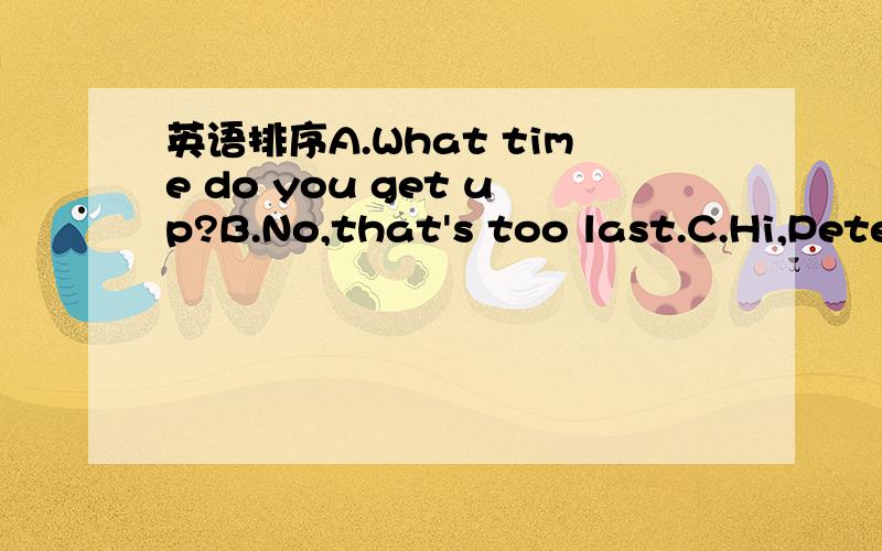 英语排序A.What time do you get up?B.No,that's too last.C.Hi,Pete