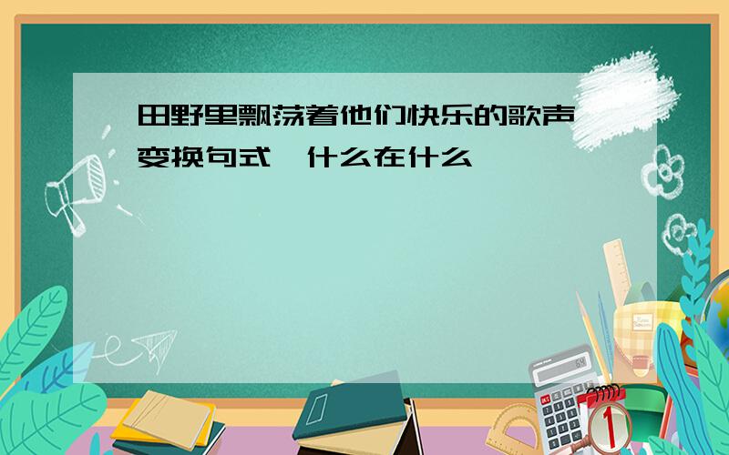 田野里飘荡着他们快乐的歌声,变换句式,什么在什么