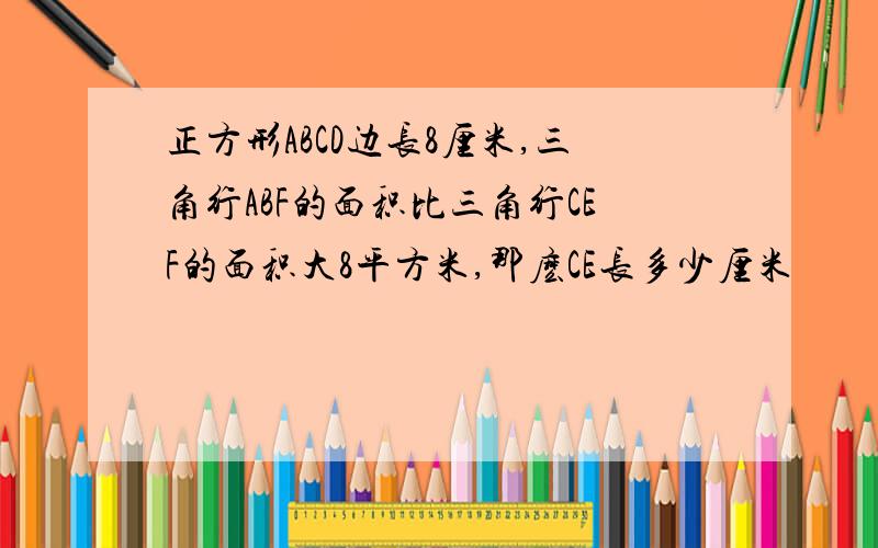 正方形ABCD边长8厘米,三角行ABF的面积比三角行CEF的面积大8平方米,那麽CE长多少厘米