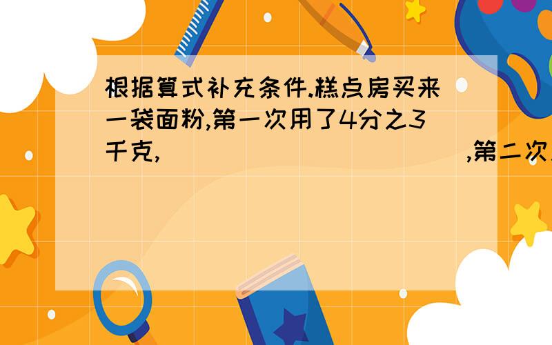 根据算式补充条件.糕点房买来一袋面粉,第一次用了4分之3千克,____________,第二次用了多少千克?（1）4分之