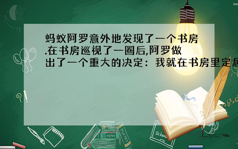 蚂蚁阿罗意外地发现了一个书房.在书房巡视了一圈后,阿罗做出了一个重大的决定：我就在书房里定居了,