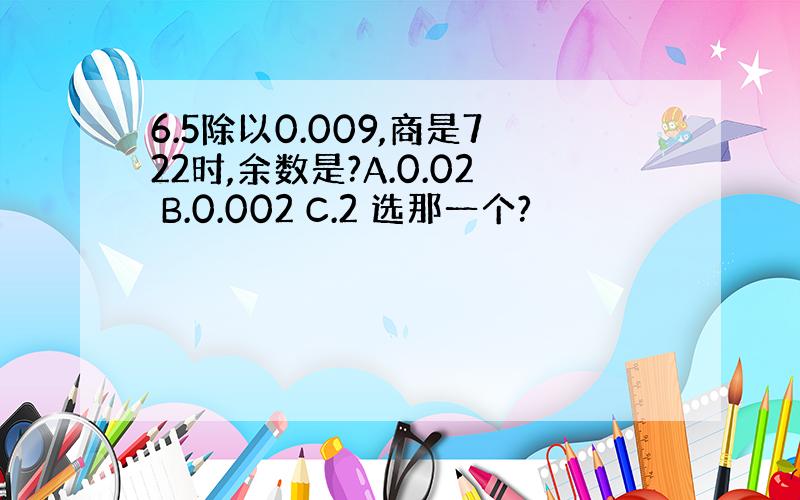 6.5除以0.009,商是722时,余数是?A.0.02 B.0.002 C.2 选那一个?