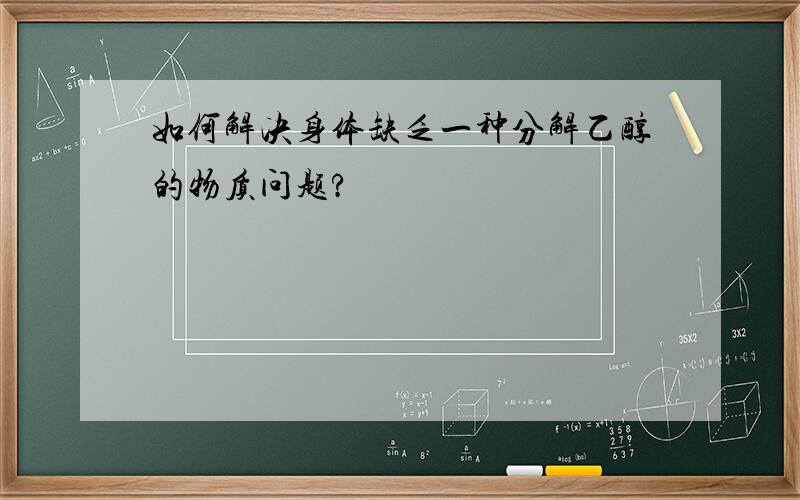 如何解决身体缺乏一种分解乙醇的物质问题?