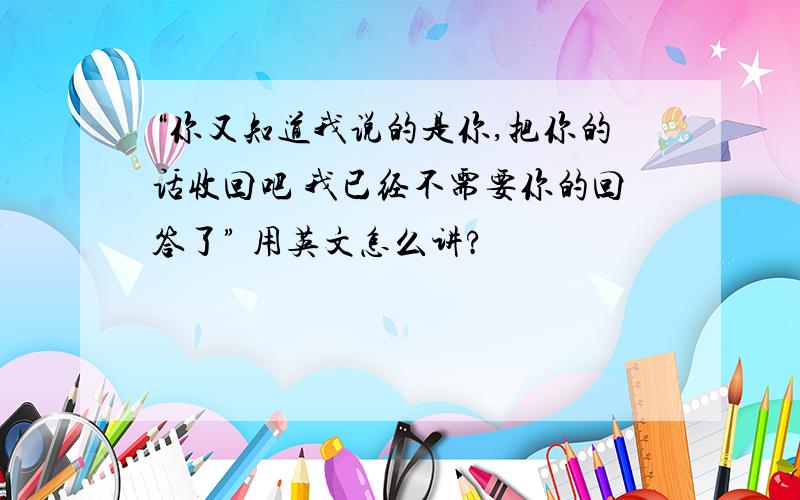 “你又知道我说的是你,把你的话收回吧 我已经不需要你的回答了” 用英文怎么讲?