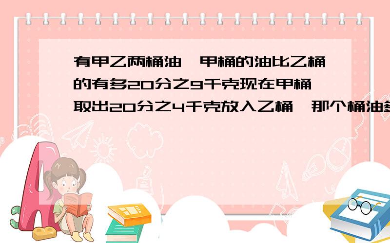 有甲乙两桶油,甲桶的油比乙桶的有多20分之9千克现在甲桶取出20分之4千克放入乙桶,那个桶油多,多多少