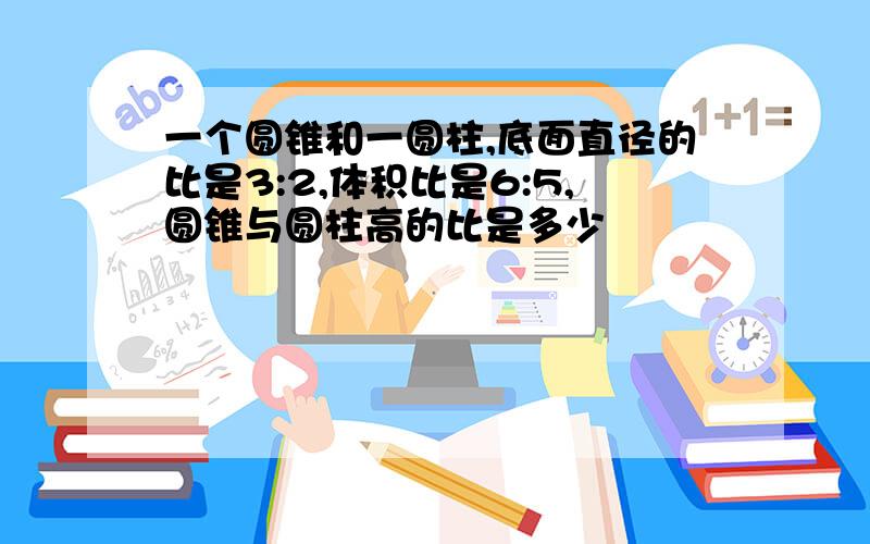 一个圆锥和一圆柱,底面直径的比是3:2,体积比是6:5,圆锥与圆柱高的比是多少