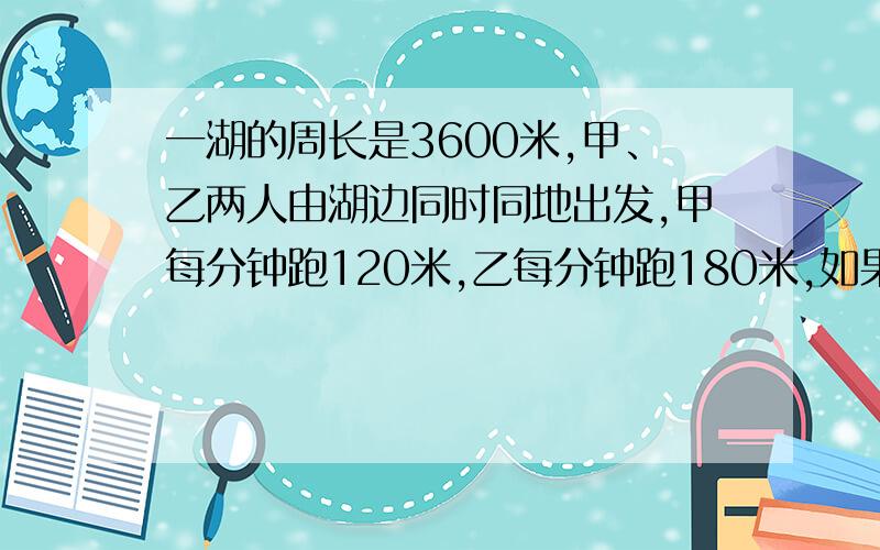 一湖的周长是3600米,甲、乙两人由湖边同时同地出发,甲每分钟跑120米,乙每分钟跑180米,如果两人反方向跑,那么经过