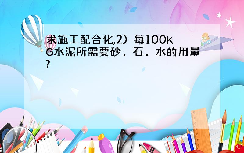 求施工配合化,2）每100KG水泥所需要砂、石、水的用量?