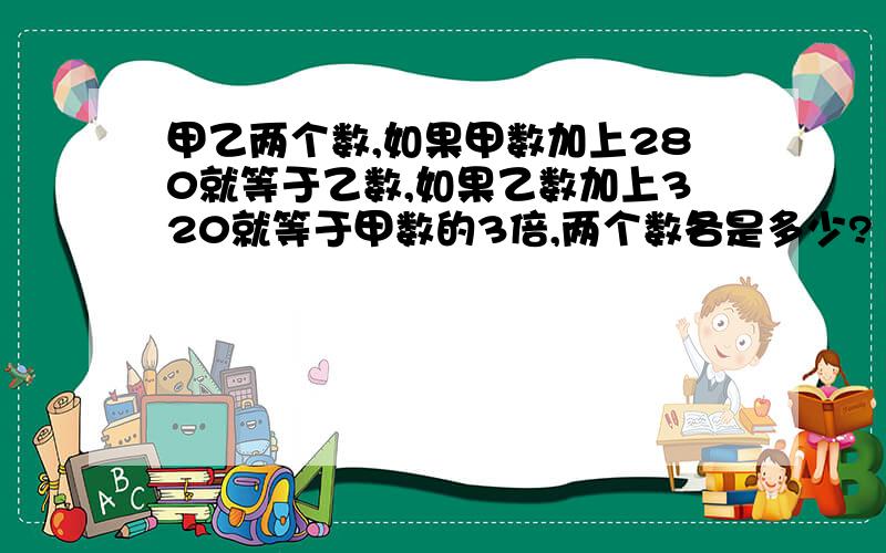 甲乙两个数,如果甲数加上280就等于乙数,如果乙数加上320就等于甲数的3倍,两个数各是多少?