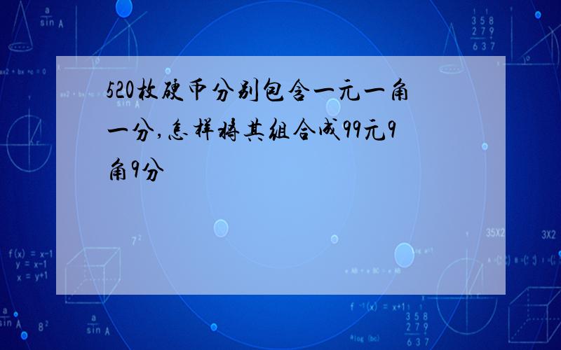 520枚硬币分别包含一元一角一分,怎样将其组合成99元9角9分