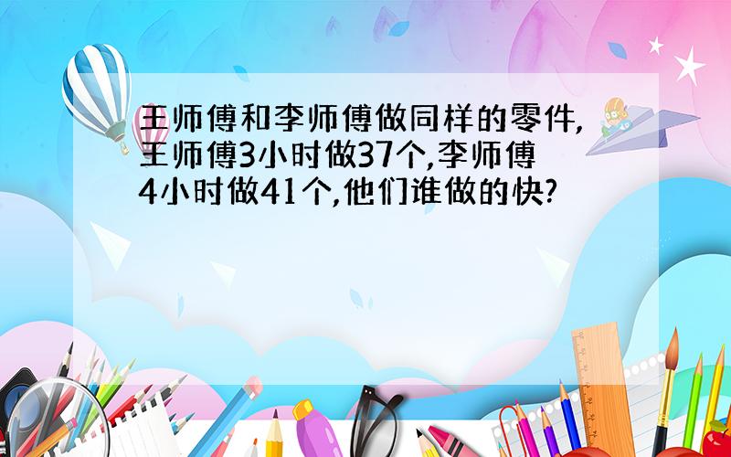 王师傅和李师傅做同样的零件,王师傅3小时做37个,李师傅4小时做41个,他们谁做的快?