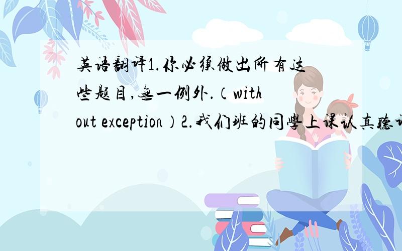 英语翻译1.你必须做出所有这些题目,无一例外．（without exception）2.我们班的同学上课认真听讲,课外积