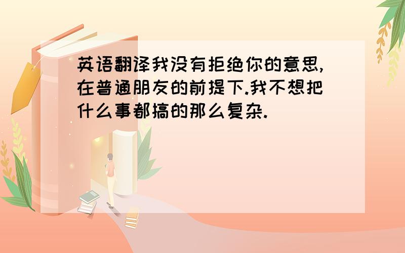 英语翻译我没有拒绝你的意思,在普通朋友的前提下.我不想把什么事都搞的那么复杂.