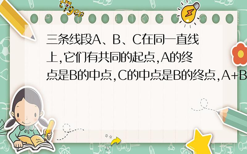 三条线段A、B、C在同一直线上,它们有共同的起点,A的终点是B的中点,C的中点是B的终点,A+B+C=70.三