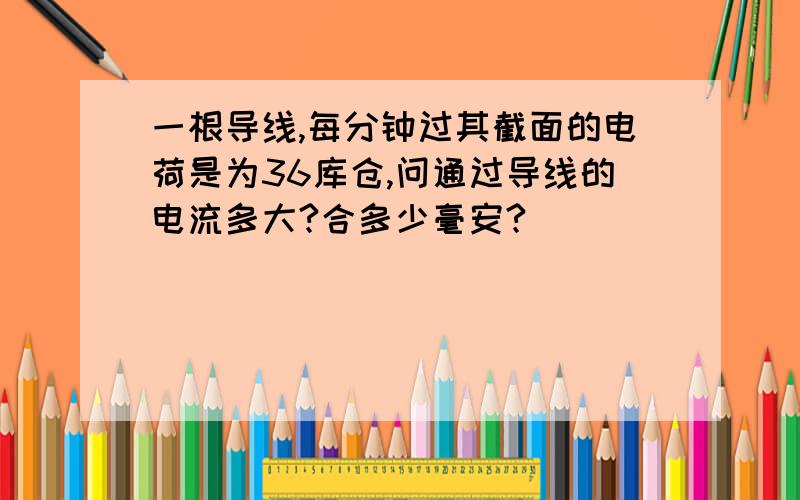 一根导线,每分钟过其截面的电荷是为36库仓,问通过导线的电流多大?合多少毫安?