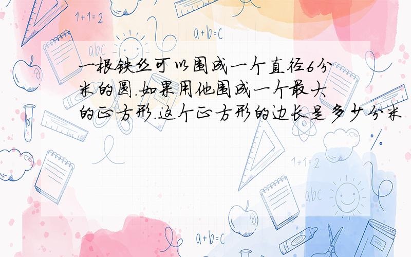 一根铁丝可以围成一个直径6分米的圆.如果用他围成一个最大的正方形.这个正方形的边长是多少分米