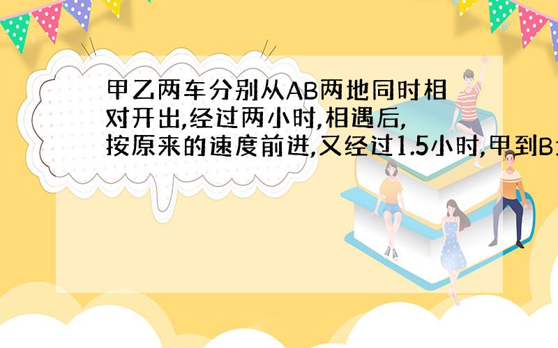 甲乙两车分别从AB两地同时相对开出,经过两小时,相遇后,按原来的速度前进,又经过1.5小时,甲到B地,