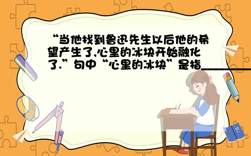 “当他找到鲁迅先生以后他的希望产生了,心里的冰块开始融化了.”句中“心里的冰块”是指____________.