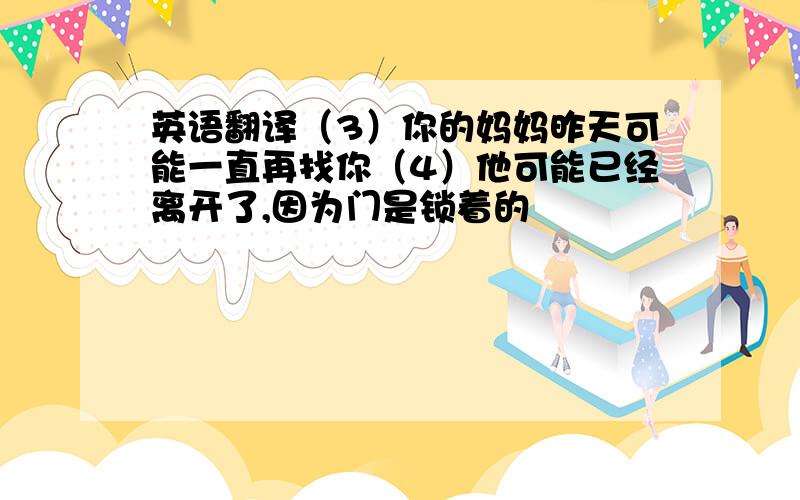 英语翻译（3）你的妈妈昨天可能一直再找你（4）他可能已经离开了,因为门是锁着的