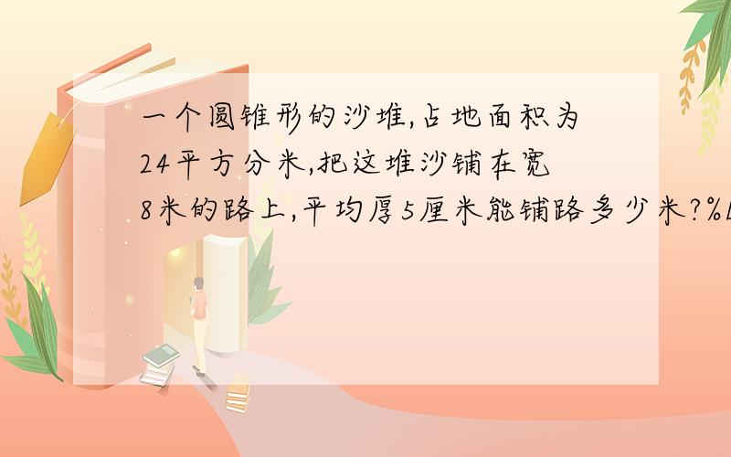 一个圆锥形的沙堆,占地面积为24平方分米,把这堆沙铺在宽8米的路上,平均厚5厘米能铺路多少米?%D%A过程.算式写清楚.