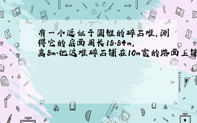 有一个近似于圆锥的碎石堆,测得它的底面周长18.84m,高8m.把这堆碎石铺在10m宽的路面上铺10cm厚,能...