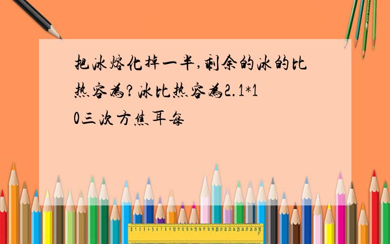 把冰熔化掉一半,剩余的冰的比热容为?冰比热容为2.1*10三次方焦耳每