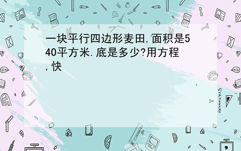 一块平行四边形麦田,面积是540平方米.底是多少?用方程,快