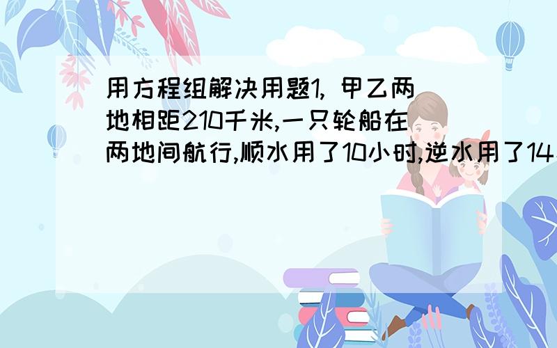 用方程组解决用题1, 甲乙两地相距210千米,一只轮船在两地间航行,顺水用了10小时,逆水用了14小时,求这只轮船在静水