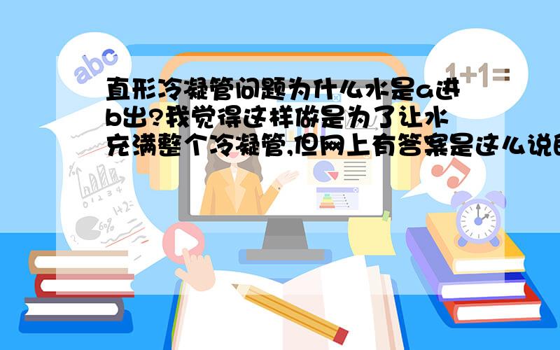 直形冷凝管问题为什么水是a进b出?我觉得这样做是为了让水充满整个冷凝管,但网上有答案是这么说的：“为防止高温气体急剧冷却