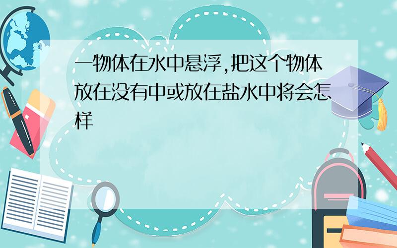 一物体在水中悬浮,把这个物体放在没有中或放在盐水中将会怎样