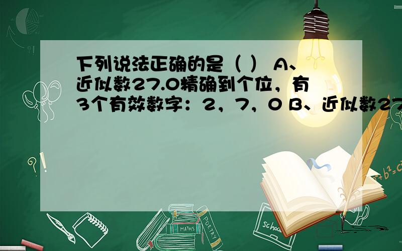 下列说法正确的是（ ） A、近似数27.0精确到个位，有3个有效数字：2，7，0 B、近似数27.0精确到十分位，有3个