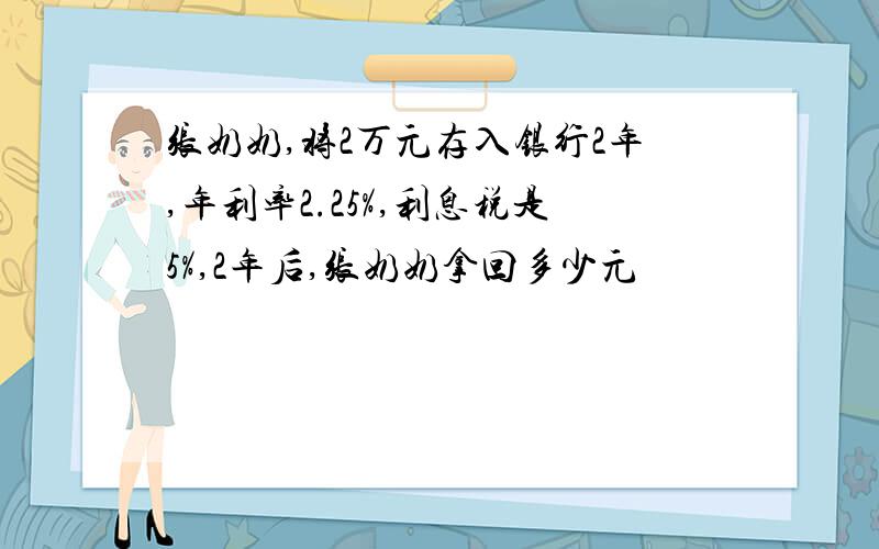 张奶奶,将2万元存入银行2年,年利率2.25%,利息税是5%,2年后,张奶奶拿回多少元