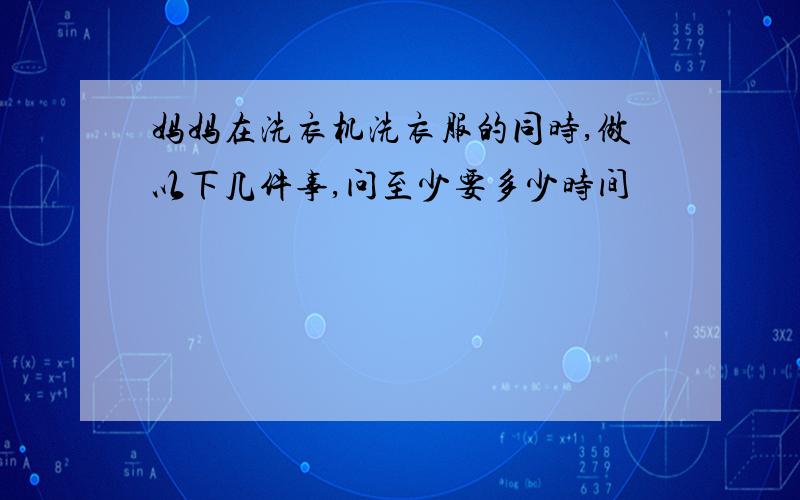 妈妈在洗衣机洗衣服的同时,做以下几件事,问至少要多少时间