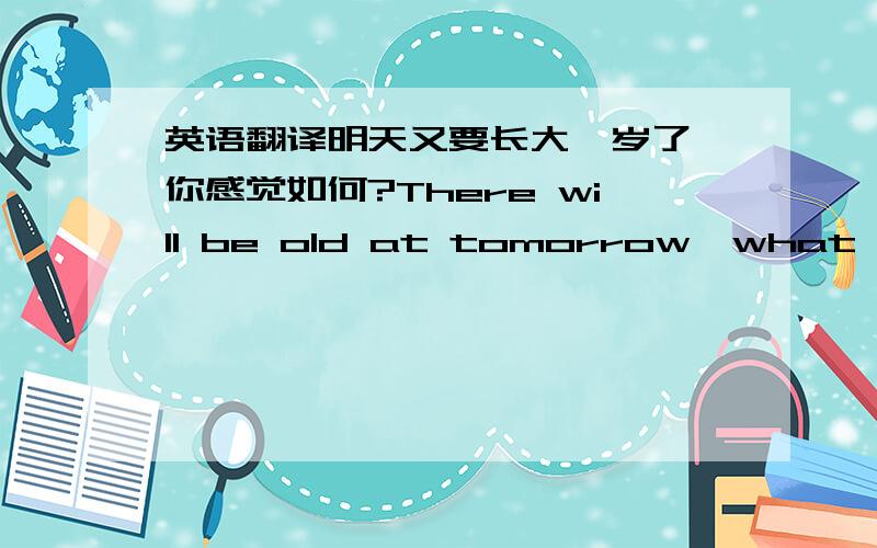 英语翻译明天又要长大一岁了,你感觉如何?There will be old at tomorrow,what are y