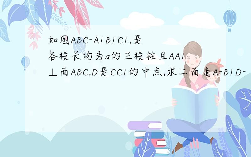 如图ABC-A1B1C1,是各棱长均为a的三棱柱且AA1⊥面ABC,D是CC1的中点,求二面角A-B1D-