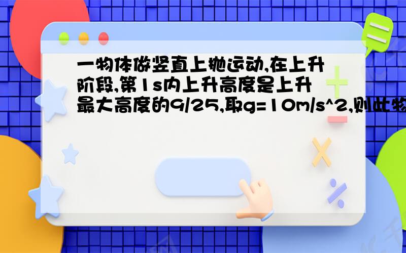 一物体做竖直上抛运动,在上升阶段,第1s内上升高度是上升最大高度的9/25,取g=10m/s^2,则此物体可上升的最大高