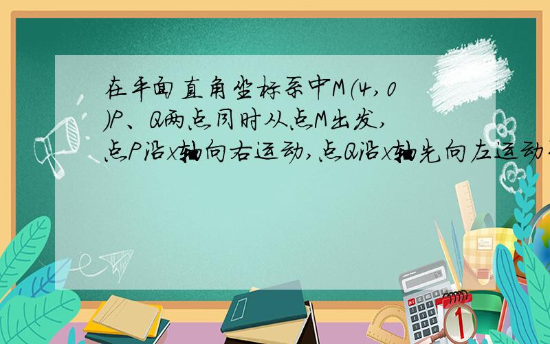 在平面直角坐标系中M（4,0）P、Q两点同时从点M出发,点P沿x轴向右运动,点Q沿x轴先向左运动至原点o,再向右运动到点