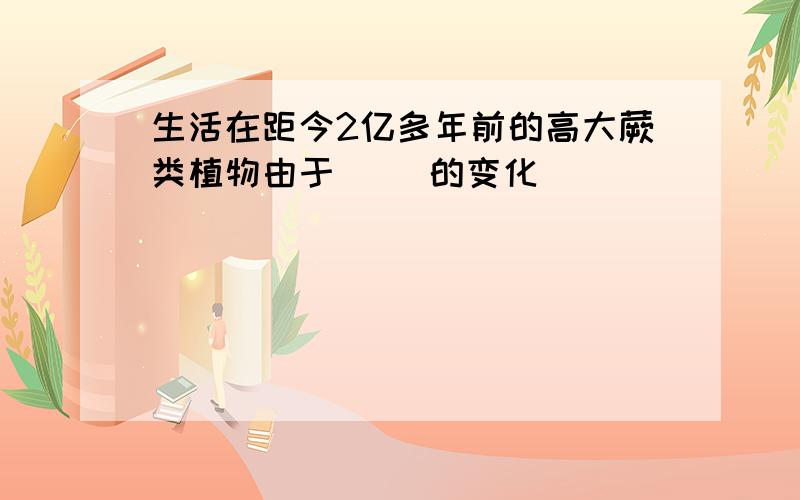 生活在距今2亿多年前的高大蕨类植物由于( )的变化