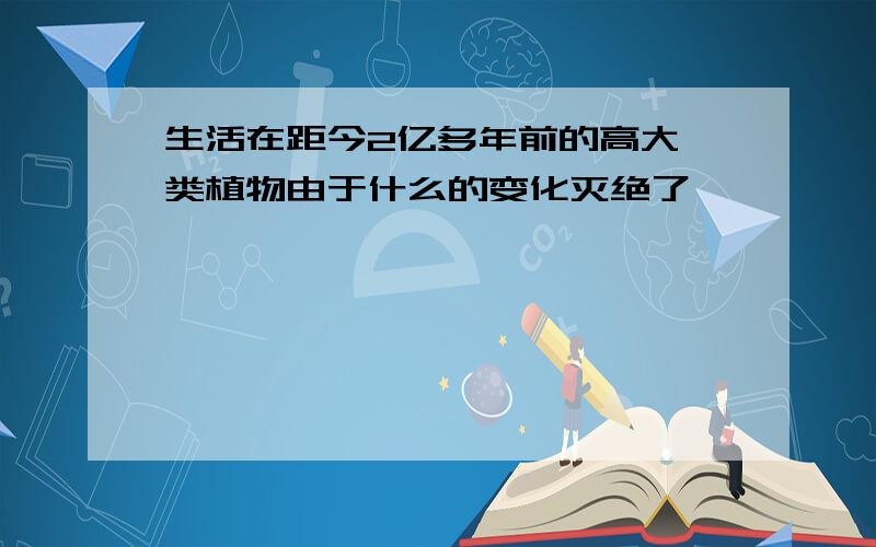 生活在距今2亿多年前的高大蕨类植物由于什么的变化灭绝了