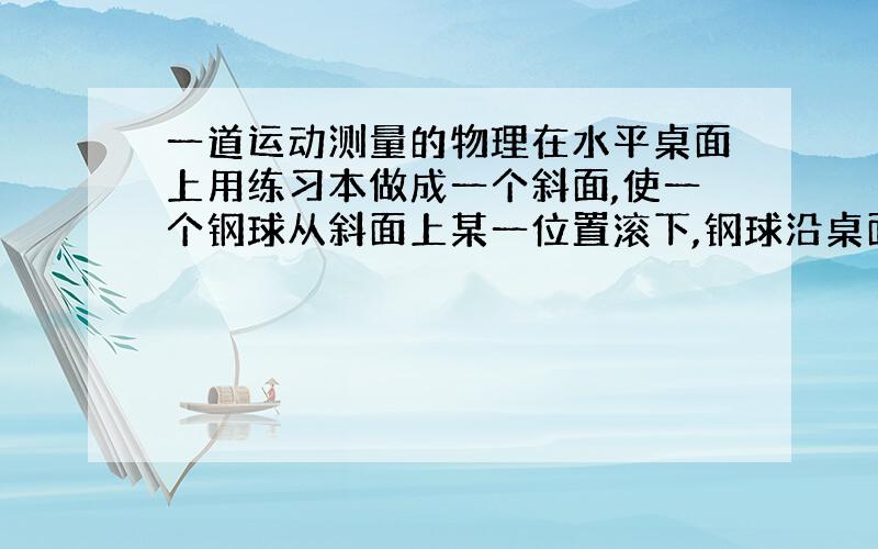 一道运动测量的物理在水平桌面上用练习本做成一个斜面,使一个钢球从斜面上某一位置滚下,钢球沿桌面飞出后做平抛运动.怎样用一