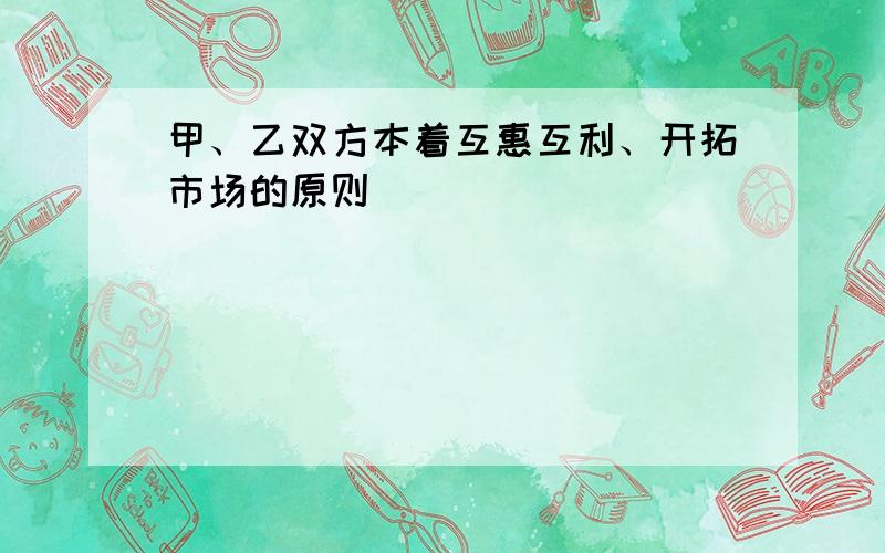 甲、乙双方本着互惠互利、开拓市场的原则