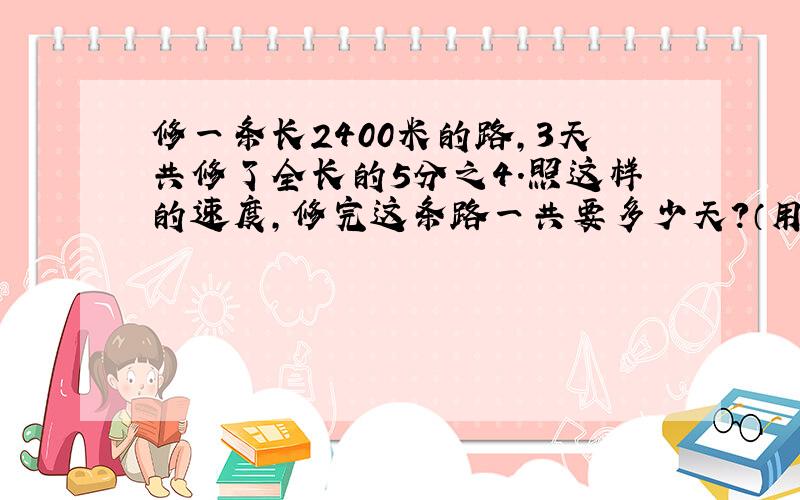 修一条长2400米的路,3天共修了全长的5分之4．照这样的速度,修完这条路一共要多少天?（用方程哦）