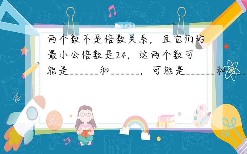 两个数不是倍数关系，且它们的最小公倍数是24，这两个数可能是______和______，可能是______和______