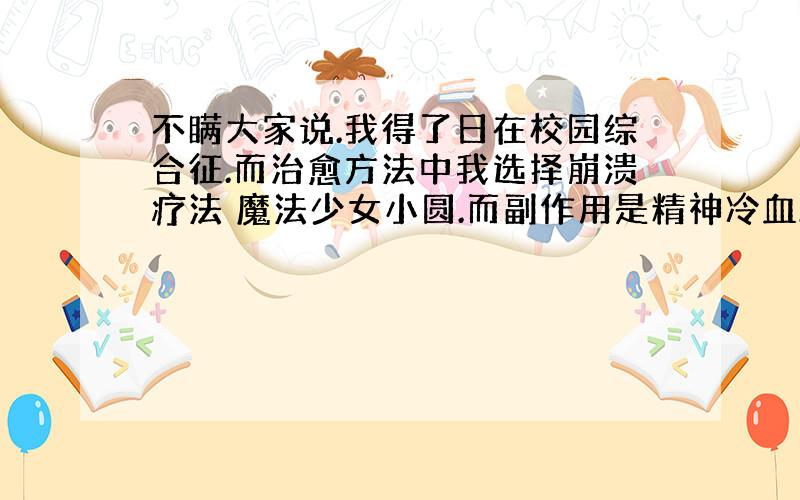 不瞒大家说.我得了日在校园综合征.而治愈方法中我选择崩溃疗法 魔法少女小圆.而副作用是精神冷血.但是在以前的时候我跟朋友