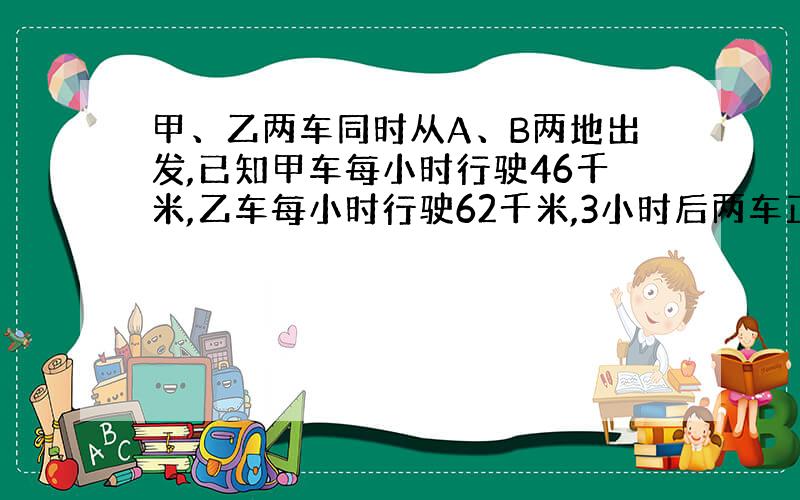 甲、乙两车同时从A、B两地出发,已知甲车每小时行驶46千米,乙车每小时行驶62千米,3小时后两车正好相距90