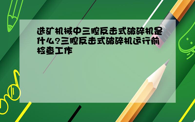 选矿机械中三腔反击式破碎机是什么?三腔反击式破碎机运行前检查工作