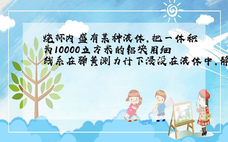 烧杯内盛有某种液体,把一体积为10000立方米的铝块用细线系在弹簧测力计下浸没在液体中,静止时弹簧测力计