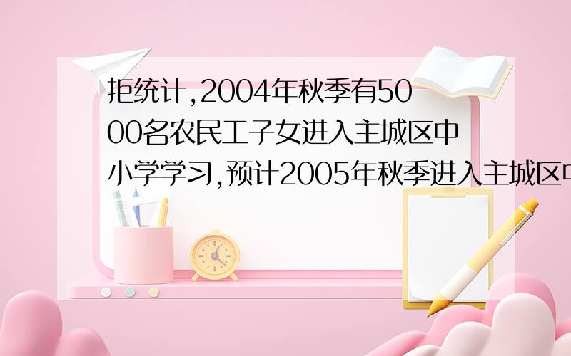 拒统计,2004年秋季有5000名农民工子女进入主城区中小学学习,预计2005年秋季进入主城区中小学学习的农民