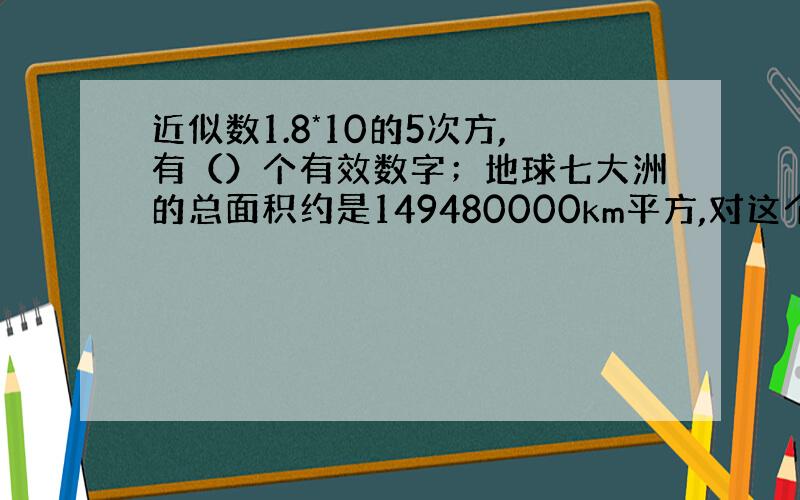 近似数1.8*10的5次方,有（）个有效数字；地球七大洲的总面积约是149480000km平方,对这个数据保留3个有有效