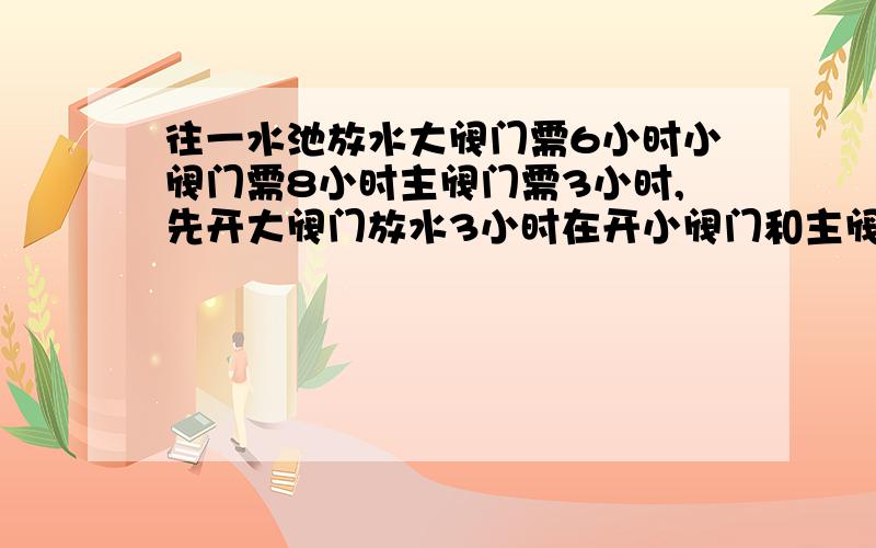 往一水池放水大阀门需6小时小阀门需8小时主阀门需3小时,先开大阀门放水3小时在开小阀门和主阀门注满要几个